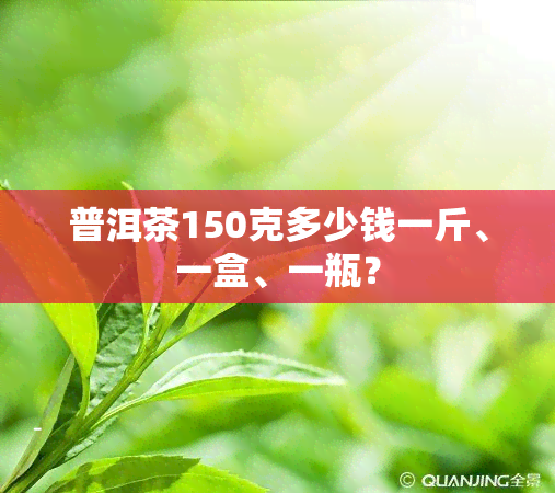 普洱茶150克多少钱一斤、一盒、一瓶？