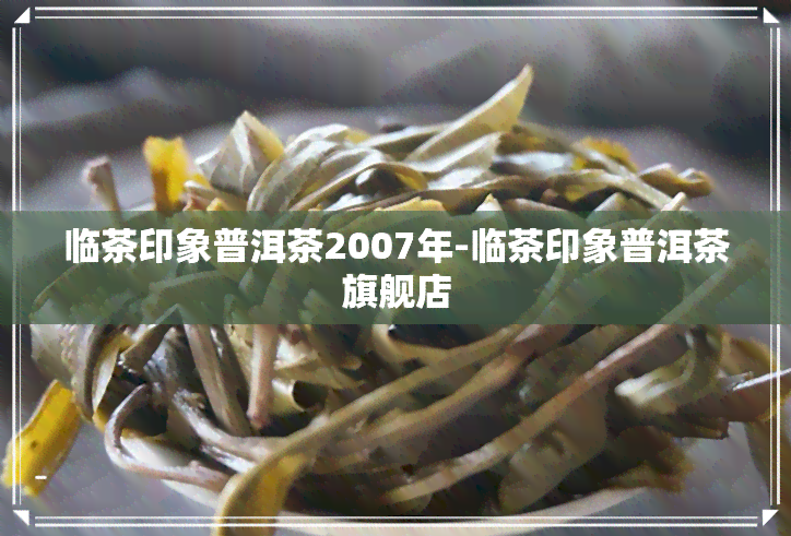 临茶印象普洱茶2007年-临茶印象普洱茶旗舰店