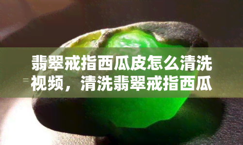 翡翠戒指西瓜皮怎么清洗视频，清洗翡翠戒指西瓜皮的实用技巧：详细视频教程！