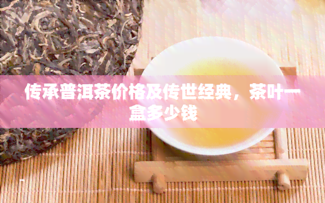 传承普洱茶价格及传世经典，茶叶一盒多少钱