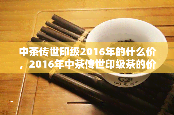 中茶传世印级2016年的什么价，2016年中茶传世印级茶的价格是多少？