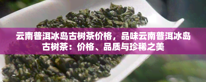 云南普洱冰岛古树茶价格，品味云南普洱冰岛古树茶：价格、品质与珍稀之美