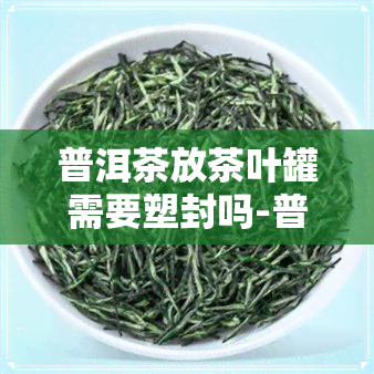 普洱茶放茶叶罐需要塑封吗-普洱茶放茶叶罐需要塑封吗为什么