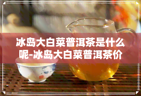 冰岛大白菜普洱茶是什么呢-冰岛大白菜普洱茶价格