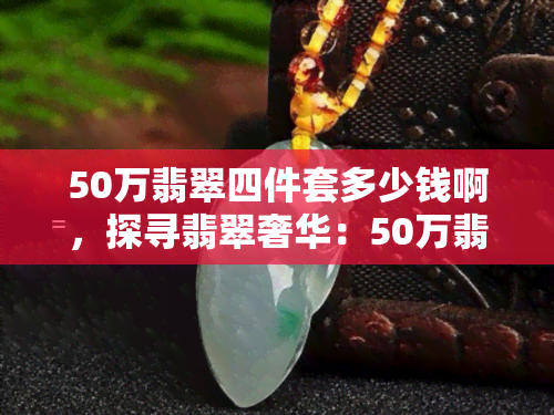 50万翡翠四件套多少钱啊，探寻翡翠奢华：50万翡翠四件套价格揭秘！