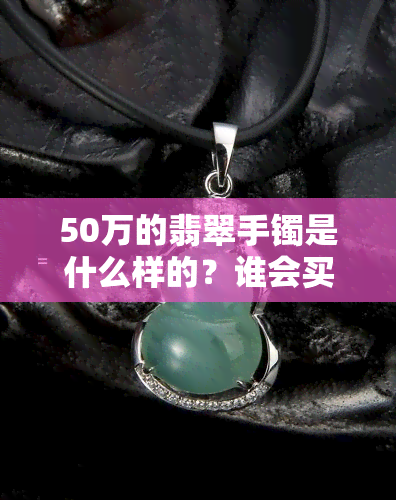 50万的翡翠手镯是什么样的？谁会买？