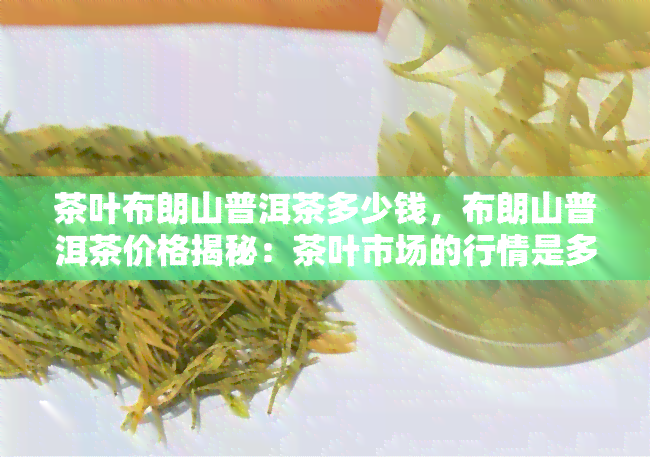 茶叶布朗山普洱茶多少钱，布朗山普洱茶价格揭秘：茶叶市场的行情是多少？