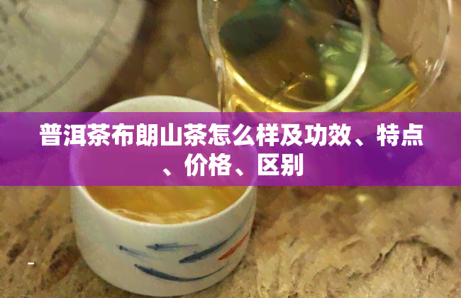 普洱茶布朗山茶怎么样及功效、特点、价格、区别