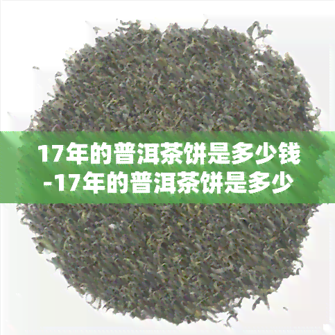 17年的普洱茶饼是多少钱-17年的普洱茶饼是多少钱一斤的