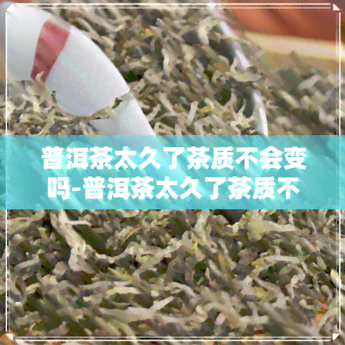 普洱茶太久了茶质不会变吗-普洱茶太久了茶质不会变吗为什么