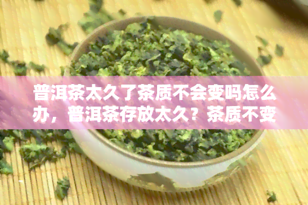 普洱茶太久了茶质不会变吗怎么办，普洱茶存放太久？茶质不变的秘诀与解决方法