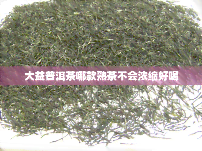 大益普洱茶哪款熟茶不会浓缩好喝