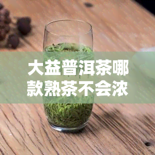 大益普洱茶哪款熟茶不会浓香？好喝的选择