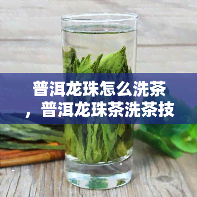 普洱龙珠怎么洗茶，普洱龙珠茶洗茶技巧：如何正确清洁和保养？