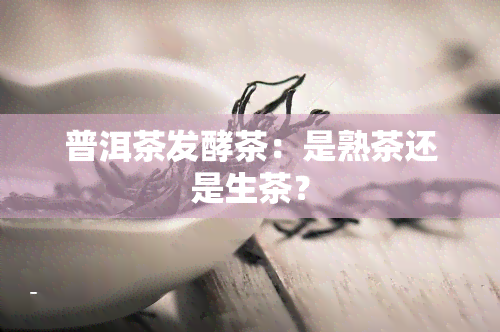 普洱茶发酵茶：是熟茶还是生茶？