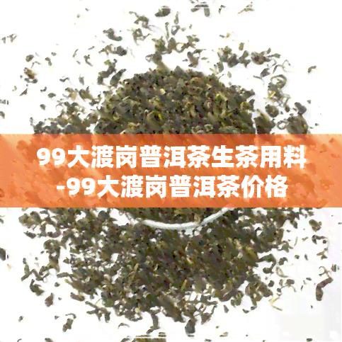 99大渡岗普洱茶生茶用料-99大渡岗普洱茶价格