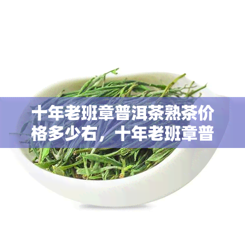 十年老班章普洱茶熟茶价格多少右，十年老班章普洱茶熟茶价格：近况如何？