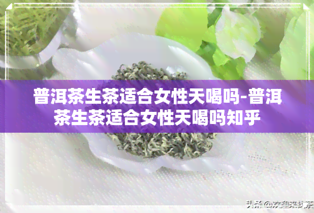 普洱茶生茶适合女性天喝吗-普洱茶生茶适合女性天喝吗知乎