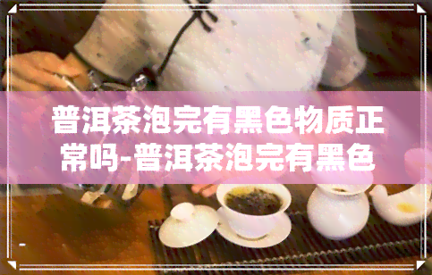 普洱茶泡完有黑色物质正常吗-普洱茶泡完有黑色物质正常吗能喝吗