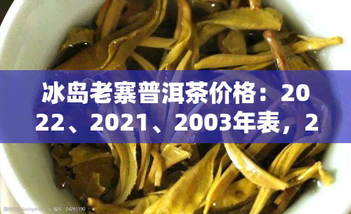 冰岛老寨普洱茶价格：2022、2021、2003年表，2020年，今年