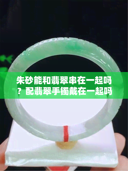 朱砂能和翡翠串在一起吗？配翡翠手镯戴在一起吗