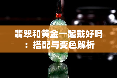 翡翠和黄金一起戴好吗：搭配与变色解析