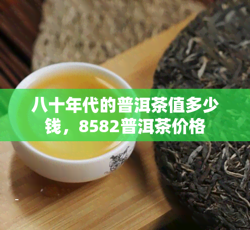 八十年代的普洱茶值多少钱，8582普洱茶价格