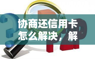 协商还信用卡怎么解决，解密：协商信用卡问题的有效方法！