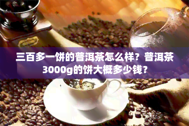 三百多一饼的普洱茶怎么样？普洱茶3000g的饼大概多少钱？