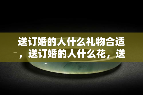 送订婚的人什么礼物合适，送订婚的人什么花，送订婚日子男方需要送什么东西