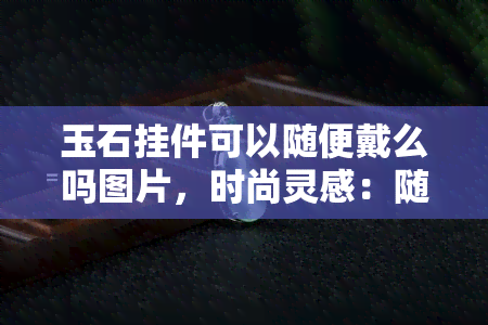 玉石挂件可以随便戴么吗图片，时尚灵感：随心所欲的玉石挂件戴法，图解分享！