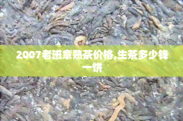 2007老班章熟茶价格,生茶多少钱一饼