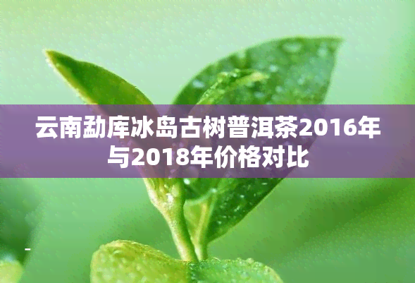 云南勐库冰岛古树普洱茶2016年与2018年价格对比