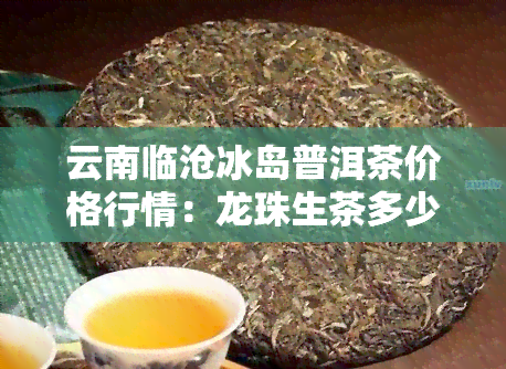 云南临沧冰岛普洱茶价格行情：龙珠生茶多少钱一斤？