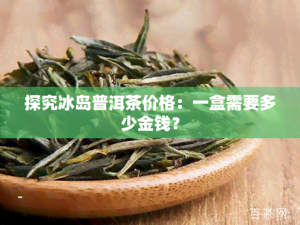 探究冰岛普洱茶价格：一盒需要多少金钱？