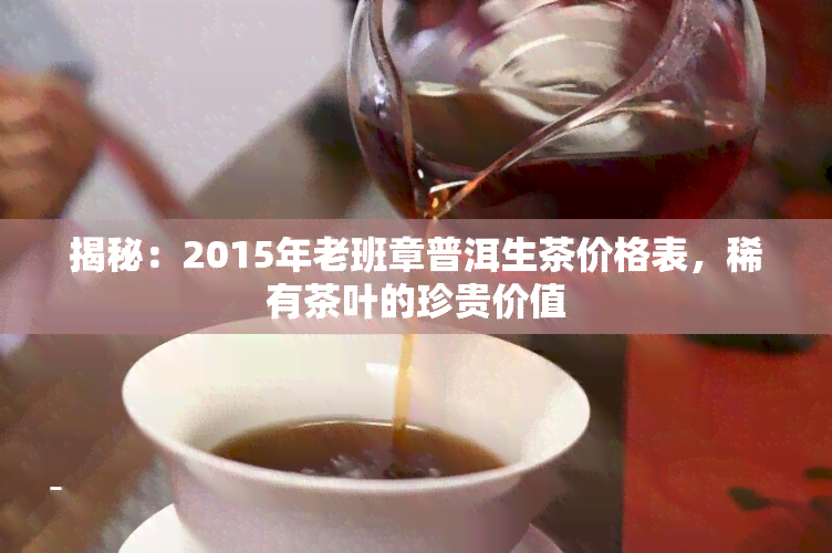 揭秘：2015年老班章普洱生茶价格表，稀有茶叶的珍贵价值