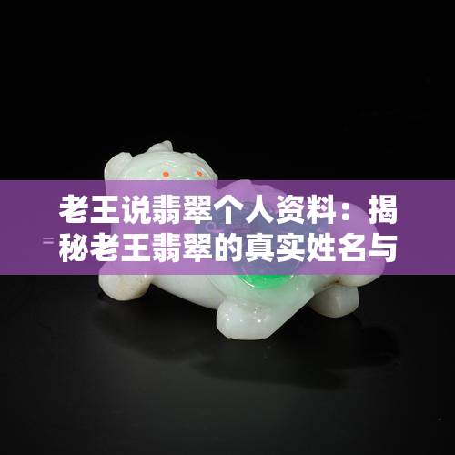 老王说翡翠个人资料：揭秘老王翡翠的真实姓名与翡翠讲解