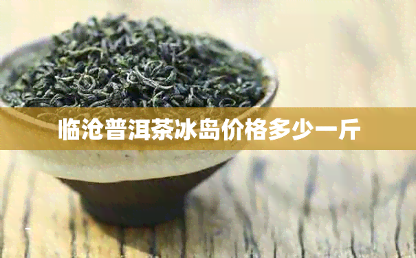 临沧普洱茶冰岛价格多少一斤