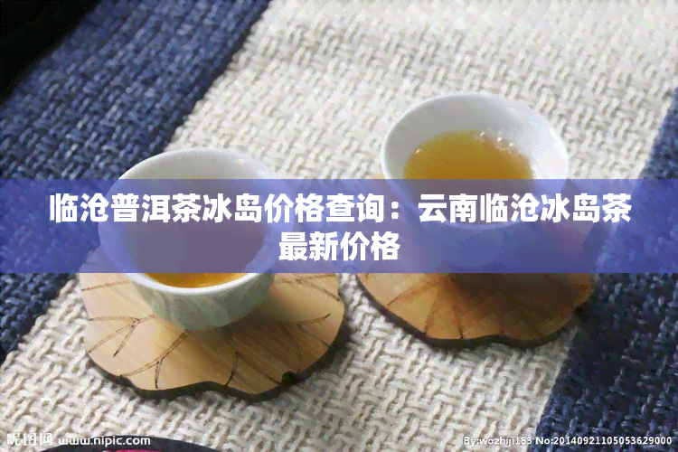 临沧普洱茶冰岛价格查询：云南临沧冰岛茶最新价格