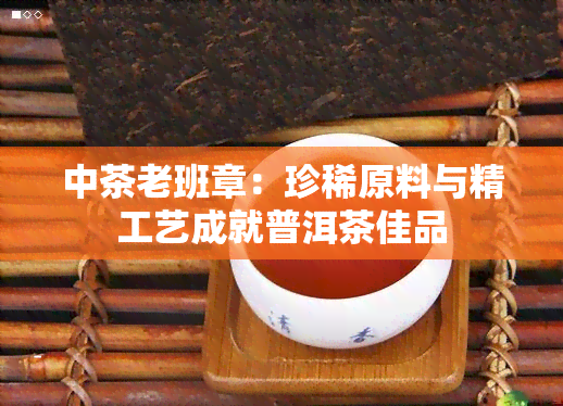 中茶老班章：珍稀原料与精工艺成就普洱茶佳品