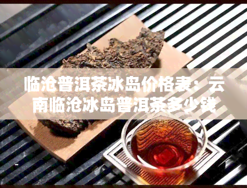 临沧普洱茶冰岛价格表：云南临沧冰岛普洱茶多少钱一斤，茶叶价格参考