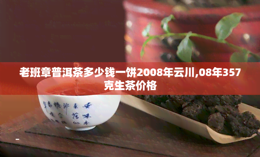 老班章普洱茶多少钱一饼2008年云川,08年357克生茶价格