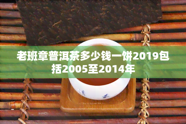 老班章普洱茶多少钱一饼2019包括2005至2014年