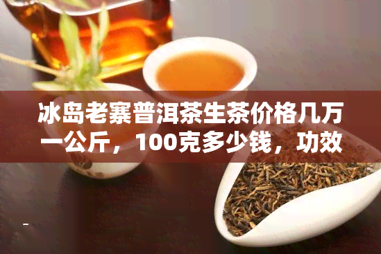 冰岛老寨普洱茶生茶价格几万一公斤，100克多少钱，功效及生熟茶类型