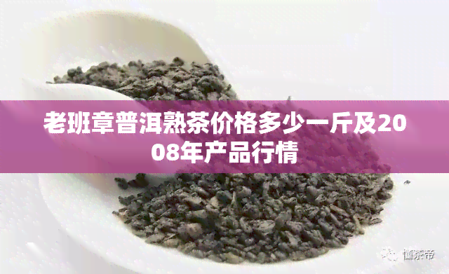 老班章普洱熟茶价格多少一斤及2008年产品行情