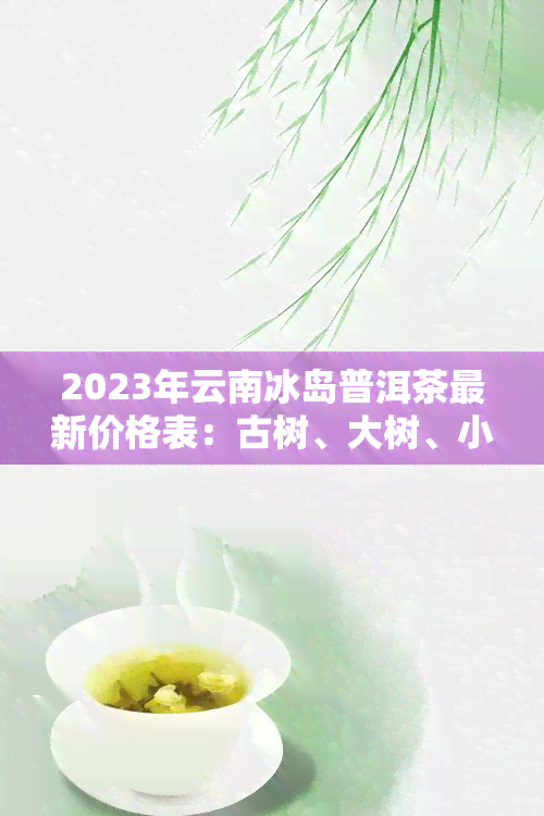 2023年云南冰岛普洱茶最新价格表：古树、大树、小树茶叶价格分析