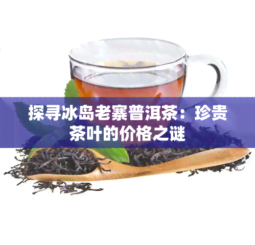 探寻冰岛老寨普洱茶：珍贵茶叶的价格之谜