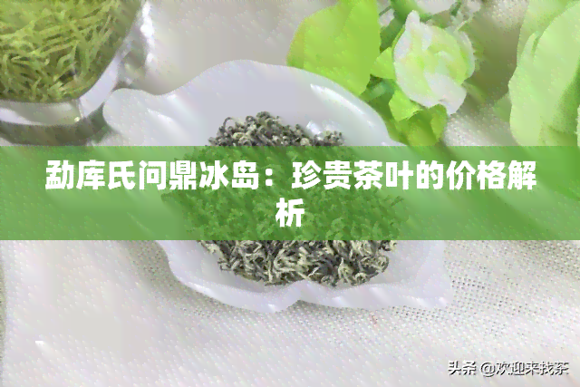 勐库氏问鼎冰岛：珍贵茶叶的价格解析