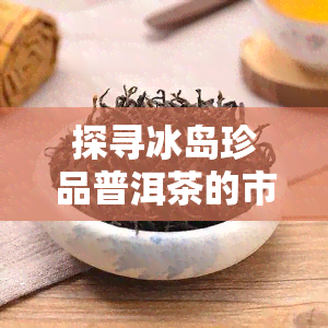 探寻冰岛珍品普洱茶的市场价位：稀有茶叶的珍贵价值