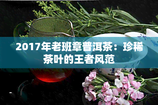 2017年老班章普洱茶：珍稀茶叶的王者风范